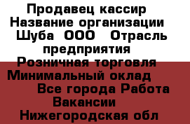 Продавец-кассир › Название организации ­ Шуба, ООО › Отрасль предприятия ­ Розничная торговля › Минимальный оклад ­ 15 000 - Все города Работа » Вакансии   . Нижегородская обл.